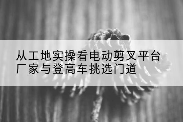 宝坻区电动剪叉升降平台厂家-从工地实操看电动剪叉平台厂家与登高车挑选门道