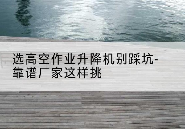 宝坻区剪叉式升降机厂家-选高空作业升降机别踩坑-靠谱厂家这样挑