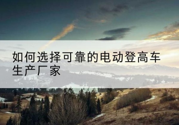 宝坻区电动登高车厂家-如何选择可靠的电动登高车生产厂家