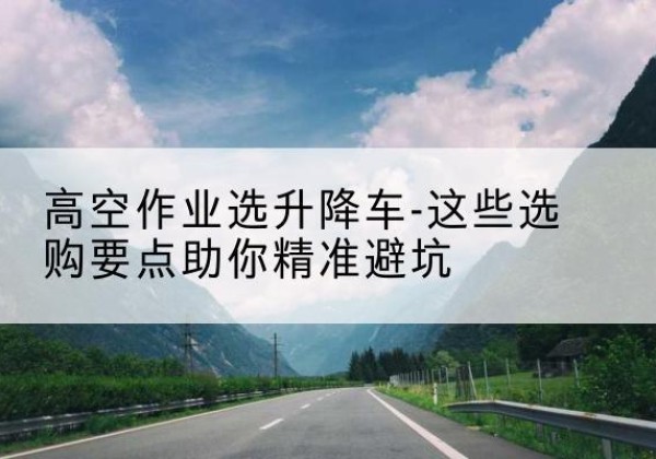 宝坻区升降车厂家-高空作业选升降车-这些选购要点助你*避坑