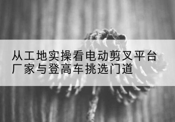 宝坻区电动剪叉升降平台厂家-从工地实操看电动剪叉平台厂家与登高车挑选门道