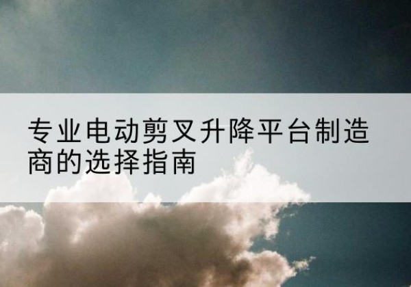 宝坻区电动剪叉升降平台厂家-专业电动剪叉升降平台制造商的选择指南