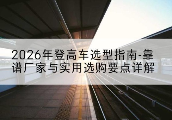 宝坻区登高车厂家推荐-2026年登高车选型指南-靠谱厂家与实用选购要点详解